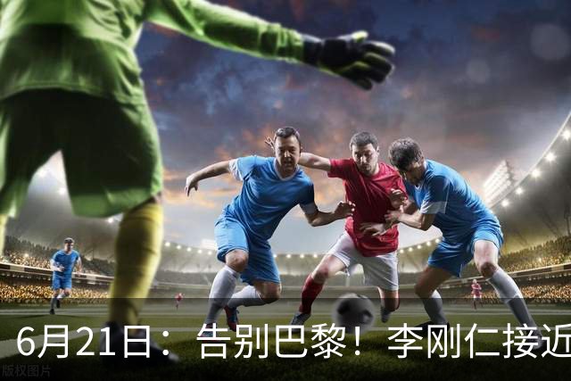 6月21日：告别巴黎！李刚仁接近加盟马竞，2700万欧重返西甲赛场